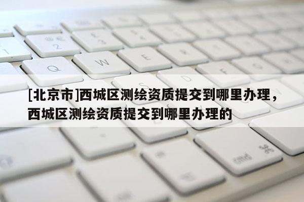 [北京市]西城區(qū)測(cè)繪資質(zhì)提交到哪里辦理，西城區(qū)測(cè)繪資質(zhì)提交到哪里辦理的
