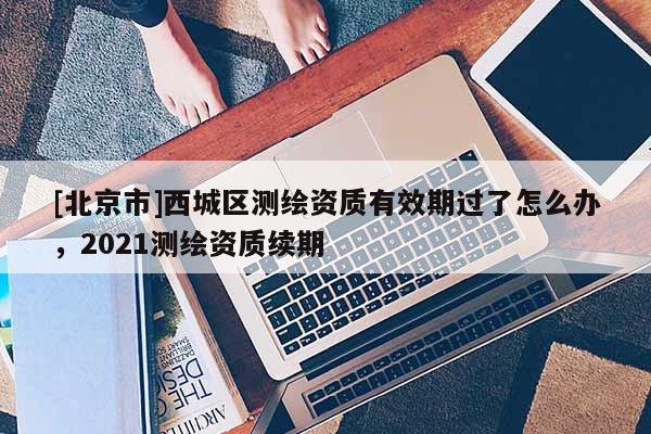 [北京市]西城區(qū)測(cè)繪資質(zhì)有效期過(guò)了怎么辦，2021測(cè)繪資質(zhì)續(xù)期