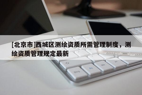 [北京市]西城區(qū)測(cè)繪資質(zhì)所需管理制度，測(cè)繪資質(zhì)管理規(guī)定最新