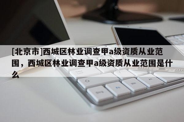 [北京市]西城區(qū)林業(yè)調查甲a級資質從業(yè)范圍，西城區(qū)林業(yè)調查甲a級資質從業(yè)范圍是什么