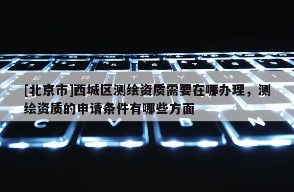 [北京市]西城區(qū)測繪資質需要在哪辦理，測繪資質的申請條件有哪些方面