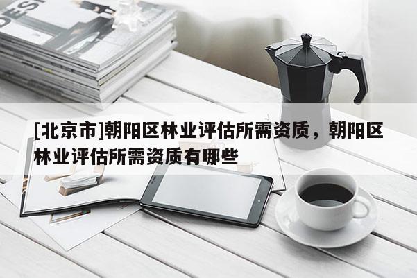 [北京市]朝陽區(qū)林業(yè)評估所需資質，朝陽區(qū)林業(yè)評估所需資質有哪些
