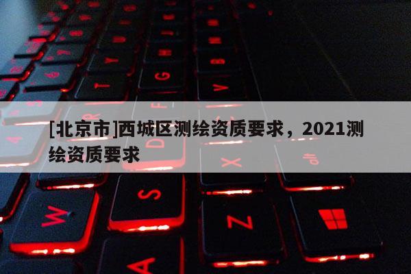 [北京市]西城區(qū)測(cè)繪資質(zhì)要求，2021測(cè)繪資質(zhì)要求