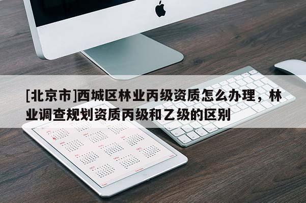 [北京市]西城區(qū)林業(yè)丙級資質(zhì)怎么辦理，林業(yè)調(diào)查規(guī)劃資質(zhì)丙級和乙級的區(qū)別