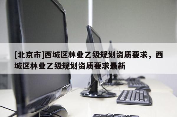 [北京市]西城區(qū)林業(yè)乙級規(guī)劃資質(zhì)要求，西城區(qū)林業(yè)乙級規(guī)劃資質(zhì)要求最新