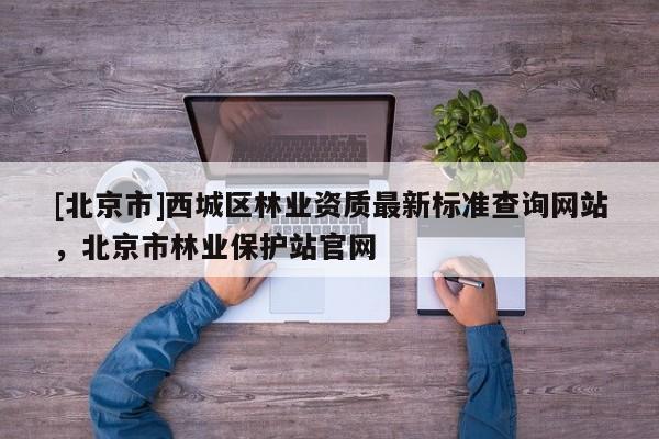 [北京市]西城區(qū)林業(yè)資質(zhì)最新標(biāo)準(zhǔn)查詢網(wǎng)站，北京市林業(yè)保護(hù)站官網(wǎng)