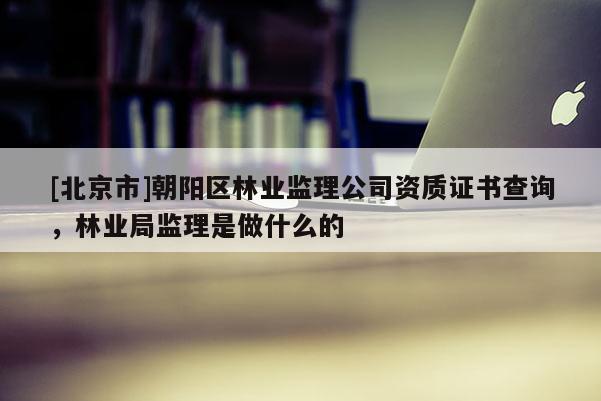 [北京市]朝陽區(qū)林業(yè)監(jiān)理公司資質(zhì)證書查詢，林業(yè)局監(jiān)理是做什么的