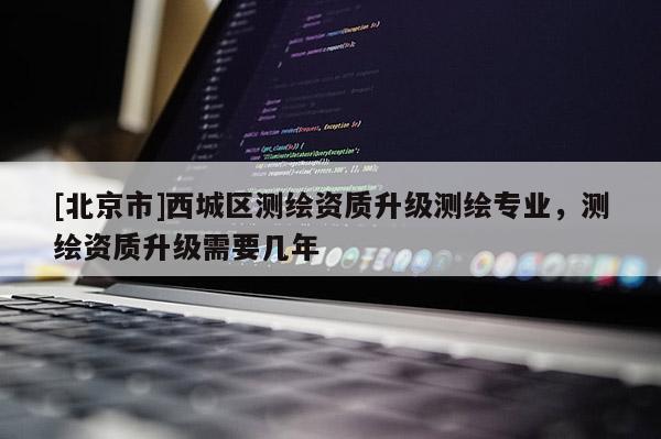 [北京市]西城區(qū)測(cè)繪資質(zhì)升級(jí)測(cè)繪專業(yè)，測(cè)繪資質(zhì)升級(jí)需要幾年