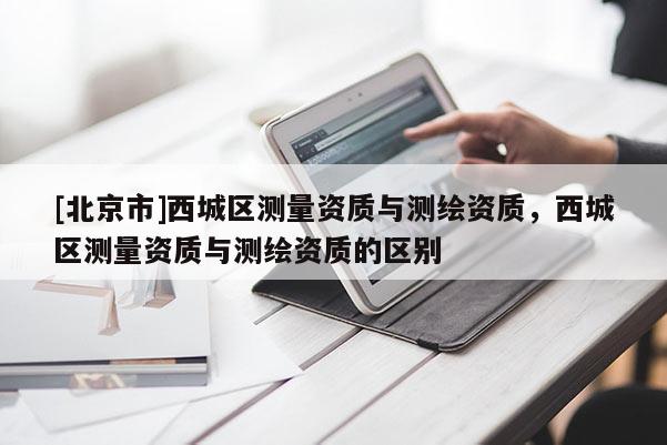 [北京市]西城區(qū)測量資質(zhì)與測繪資質(zhì)，西城區(qū)測量資質(zhì)與測繪資質(zhì)的區(qū)別