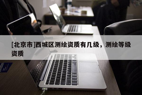 [北京市]西城區(qū)測繪資質(zhì)有幾級(jí)，測繪等級(jí)資質(zhì)