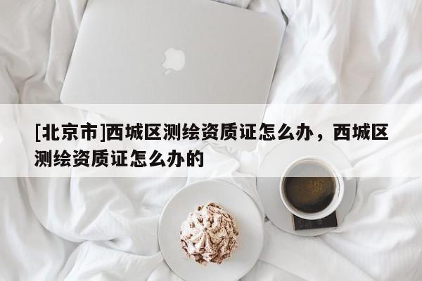 [北京市]西城區(qū)測(cè)繪資質(zhì)證怎么辦，西城區(qū)測(cè)繪資質(zhì)證怎么辦的