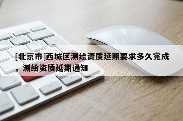 [北京市]西城區(qū)測繪資質(zhì)延期要求多久完成，測繪資質(zhì)延期通知
