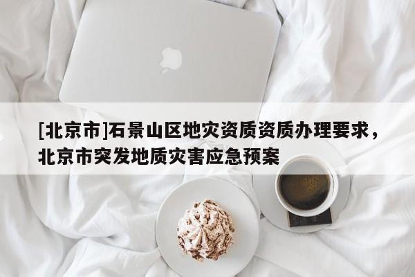 [北京市]石景山區(qū)地災(zāi)資質(zhì)資質(zhì)辦理要求，北京市突發(fā)地質(zhì)災(zāi)害應(yīng)急預(yù)案